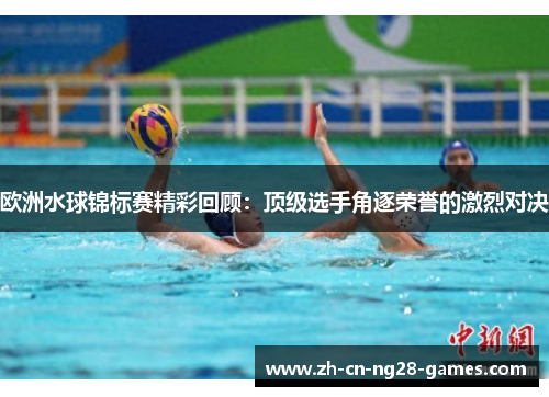 欧洲水球锦标赛精彩回顾：顶级选手角逐荣誉的激烈对决