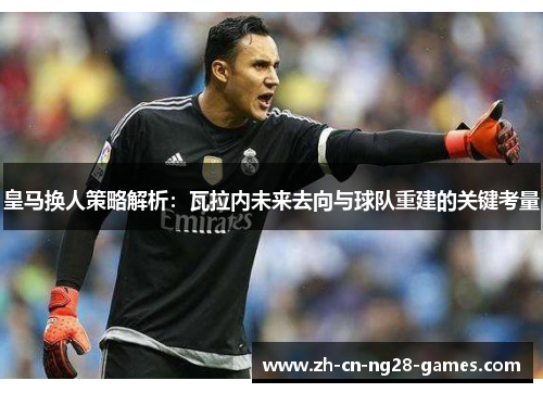 皇马换人策略解析：瓦拉内未来去向与球队重建的关键考量