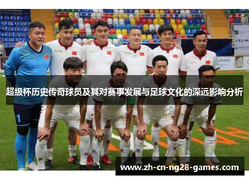 超级杯历史传奇球员及其对赛事发展与足球文化的深远影响分析